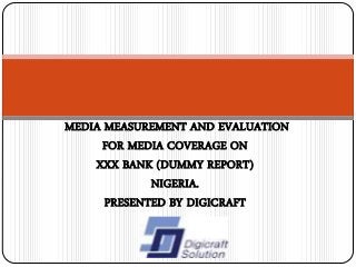 MEDIA MEASUREMENT AND EVALUATION
FOR MEDIA COVERAGE ON
XXX BANK (DUMMY REPORT)
NIGERIA.
PRESENTED BY DIGICRAFT
 