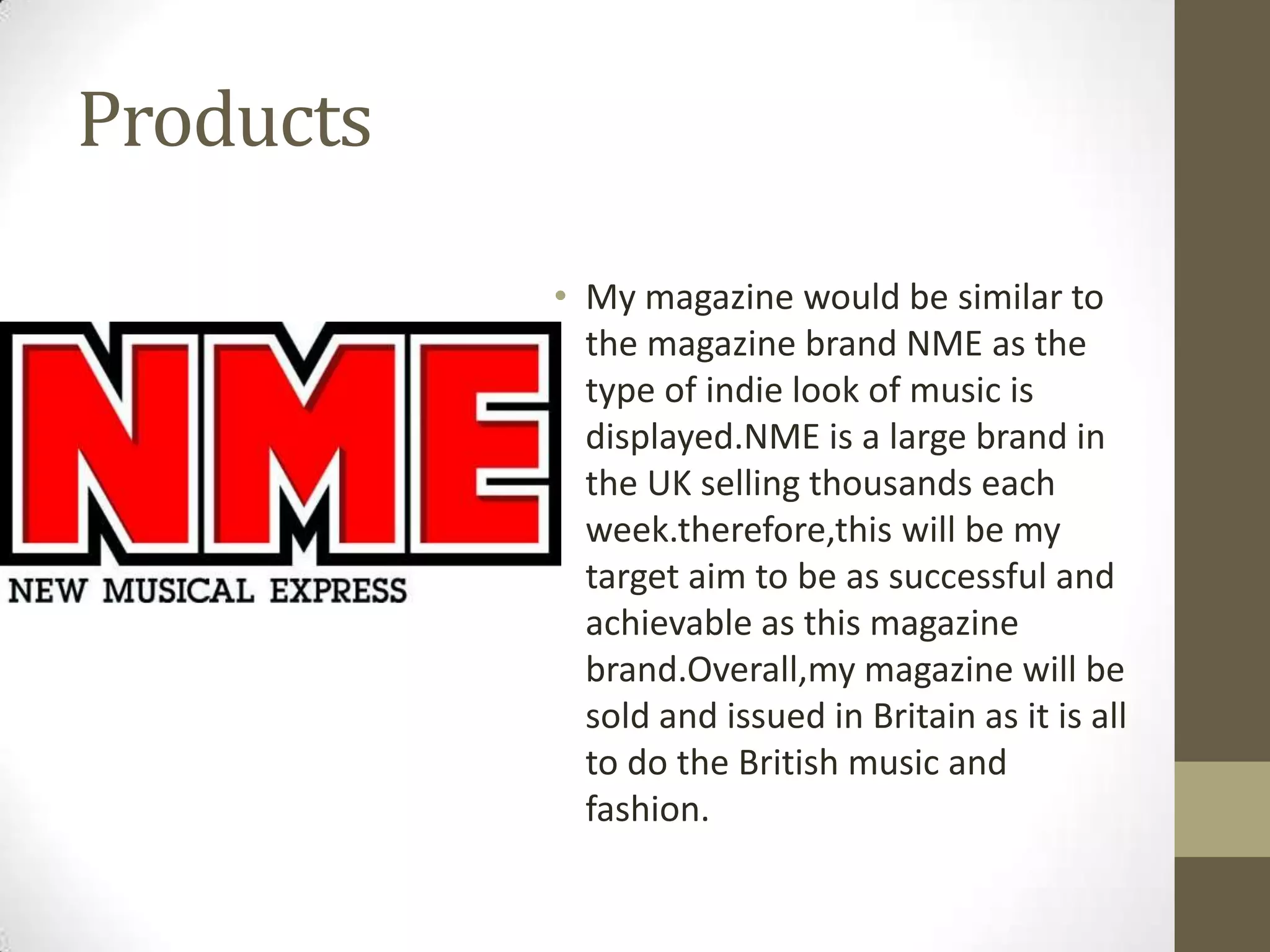 Products
• My magazine would be similar to
the magazine brand NME as the
type of indie look of music is
displayed.NME is a large brand in
the UK selling thousands each
week.therefore,this will be my
target aim to be as successful and
achievable as this magazine
brand.Overall,my magazine will be
sold and issued in Britain as it is all
to do the British music and
fashion.

 