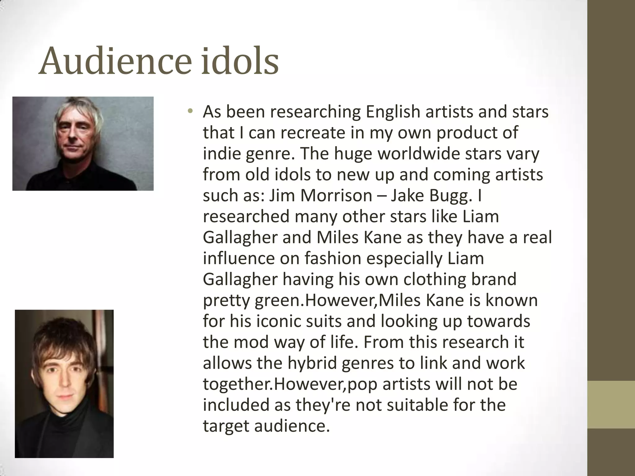 Audience idols
• As been researching English artists and stars
that I can recreate in my own product of
indie genre. The huge worldwide stars vary
from old idols to new up and coming artists
such as: Jim Morrison – Jake Bugg. I
researched many other stars like Liam
Gallagher and Miles Kane as they have a real
influence on fashion especially Liam
Gallagher having his own clothing brand
pretty green.However,Miles Kane is known
for his iconic suits and looking up towards
the mod way of life. From this research it
allows the hybrid genres to link and work
together.However,pop artists will not be
included as they're not suitable for the
target audience.

 