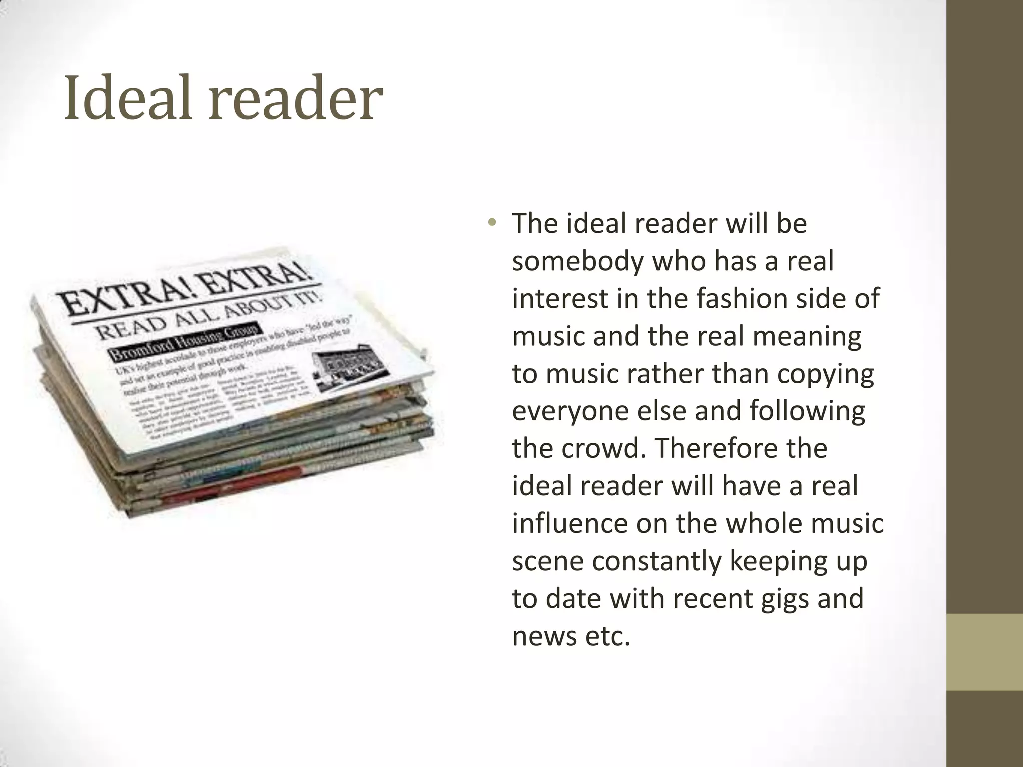 Ideal reader
• The ideal reader will be
somebody who has a real
interest in the fashion side of
music and the real meaning
to music rather than copying
everyone else and following
the crowd. Therefore the
ideal reader will have a real
influence on the whole music
scene constantly keeping up
to date with recent gigs and
news etc.

 