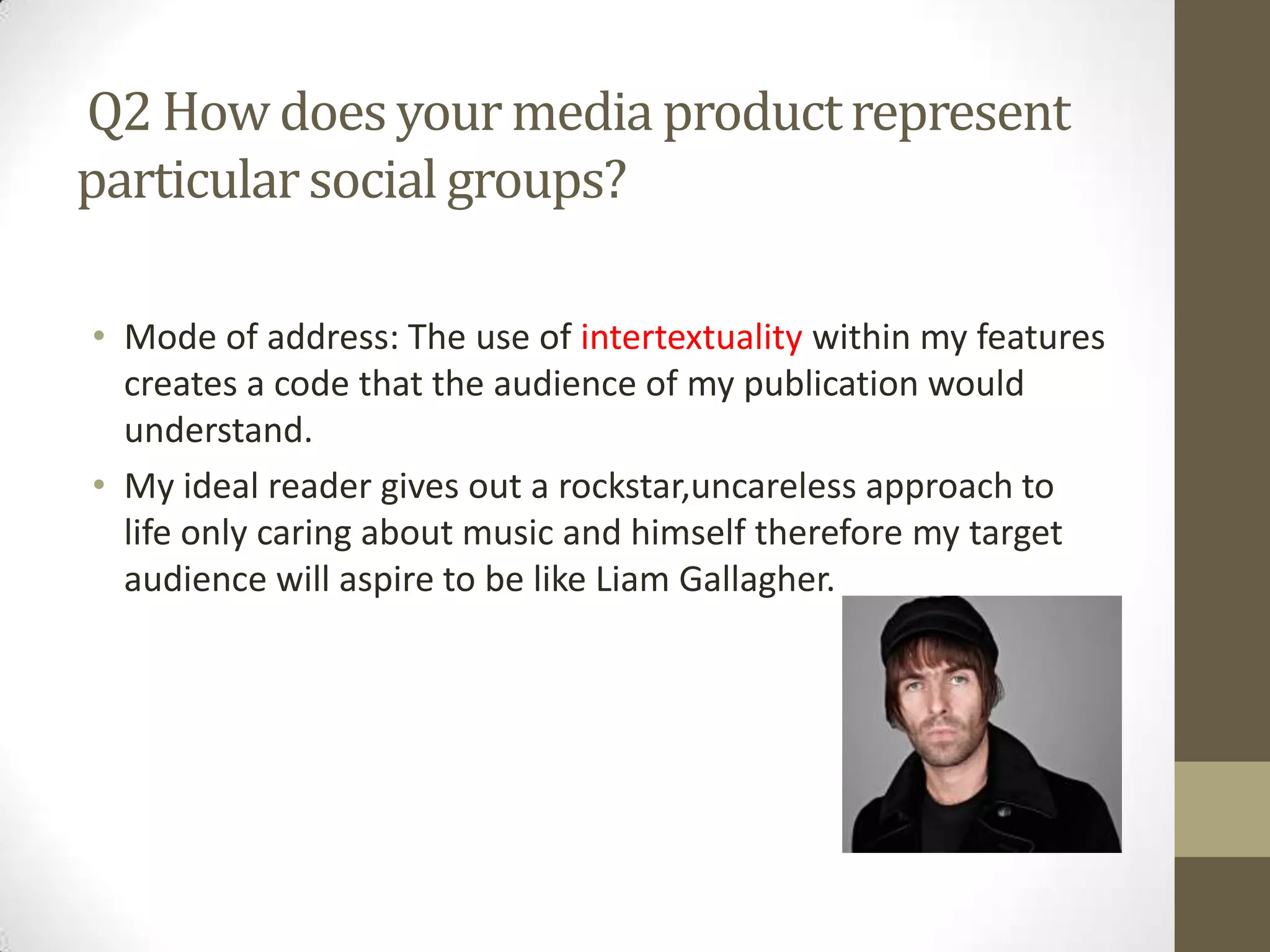 Q2 How does your media product represent
particular social groups?
• Mode of address: The use of intertextuality within my features
creates a code that the audience of my publication would
understand.
• My ideal reader gives out a rockstar,uncareless approach to
life only caring about music and himself therefore my target
audience will aspire to be like Liam Gallagher.

 