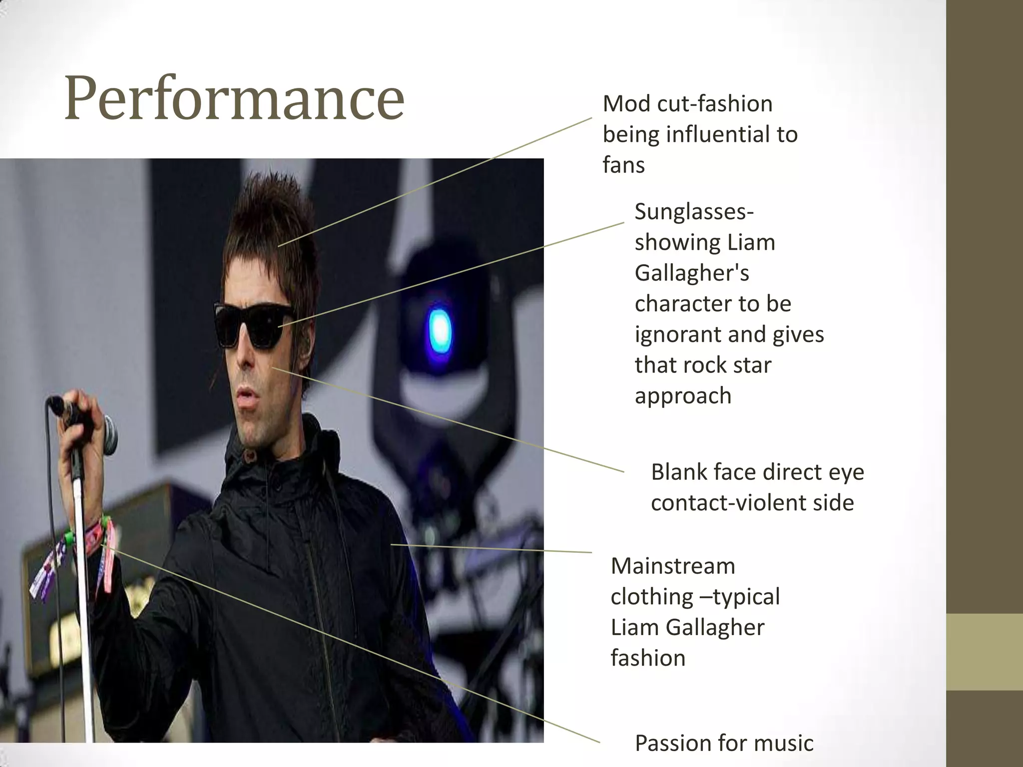 Performance

Mod cut-fashion
being influential to
fans
Sunglassesshowing Liam
Gallagher's
character to be
ignorant and gives
that rock star
approach
Blank face direct eye
contact-violent side
Mainstream
clothing –typical
Liam Gallagher
fashion
Passion for music

 
