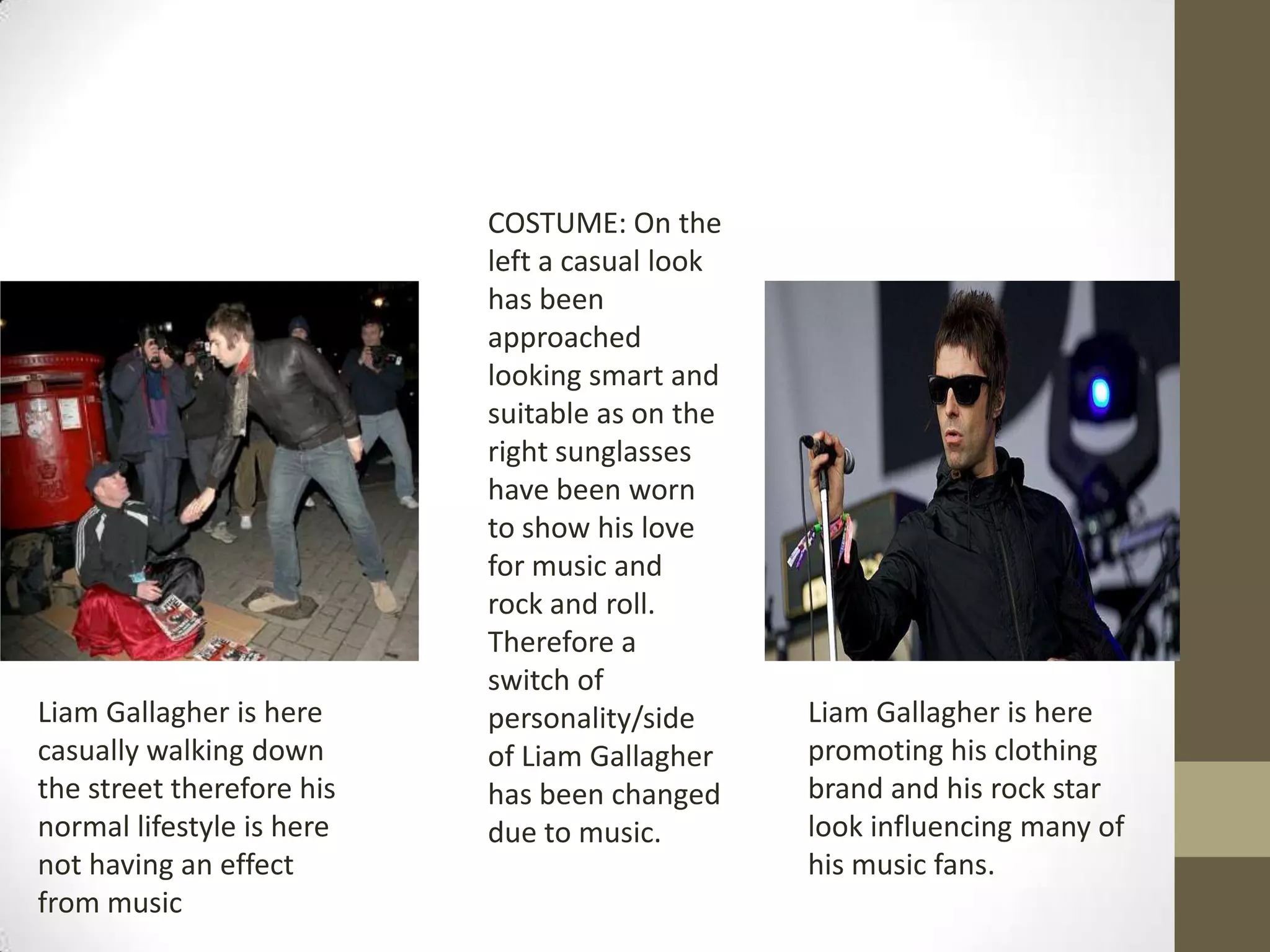 Liam Gallagher is here
casually walking down
the street therefore his
normal lifestyle is here
not having an effect
from music

COSTUME: On the
left a casual look
has been
approached
looking smart and
suitable as on the
right sunglasses
have been worn
to show his love
for music and
rock and roll.
Therefore a
switch of
personality/side
of Liam Gallagher
has been changed
due to music.

Liam Gallagher is here
promoting his clothing
brand and his rock star
look influencing many of
his music fans.

 