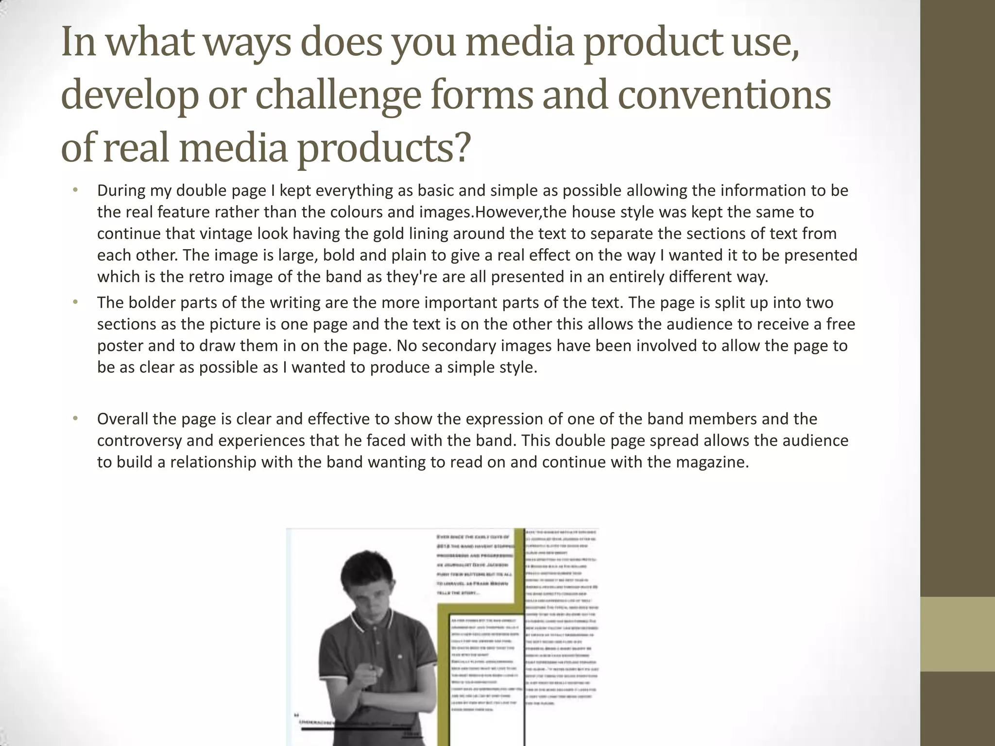 In what ways does you media product use,
develop or challenge forms and conventions
of real media products?
•

•

•

During my double page I kept everything as basic and simple as possible allowing the information to be
the real feature rather than the colours and images.However,the house style was kept the same to
continue that vintage look having the gold lining around the text to separate the sections of text from
each other. The image is large, bold and plain to give a real effect on the way I wanted it to be presented
which is the retro image of the band as they're are all presented in an entirely different way.
The bolder parts of the writing are the more important parts of the text. The page is split up into two
sections as the picture is one page and the text is on the other this allows the audience to receive a free
poster and to draw them in on the page. No secondary images have been involved to allow the page to
be as clear as possible as I wanted to produce a simple style.
Overall the page is clear and effective to show the expression of one of the band members and the
controversy and experiences that he faced with the band. This double page spread allows the audience
to build a relationship with the band wanting to read on and continue with the magazine.

 
