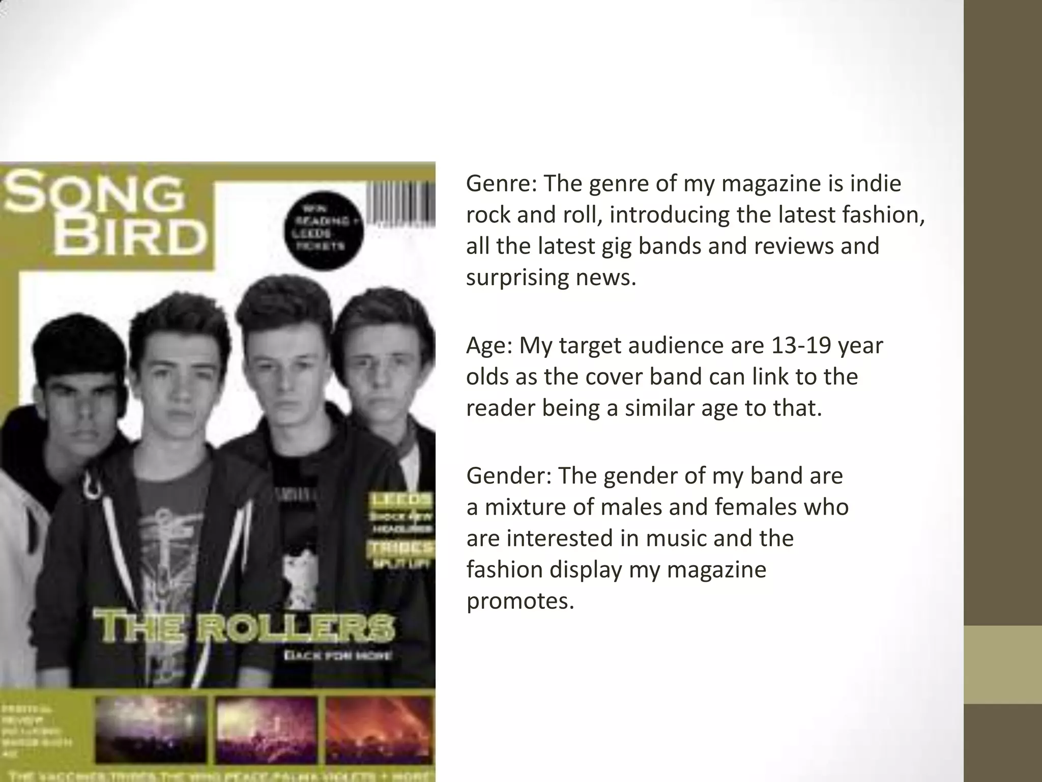Genre: The genre of my magazine is indie
rock and roll, introducing the latest fashion,
all the latest gig bands and reviews and
surprising news.
Age: My target audience are 13-19 year
olds as the cover band can link to the
reader being a similar age to that.

Gender: The gender of my band are
a mixture of males and females who
are interested in music and the
fashion display my magazine
promotes.

 