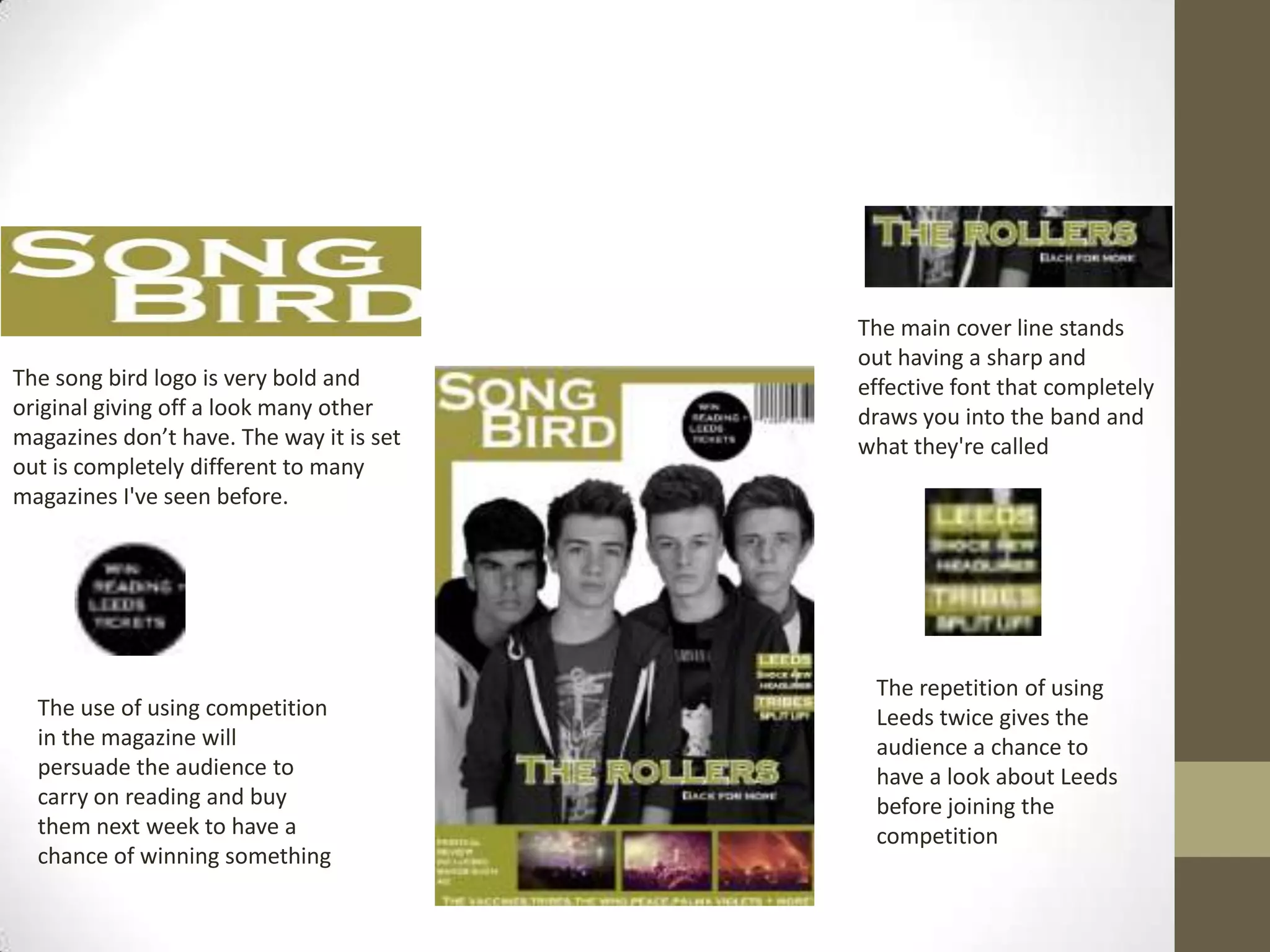 The song bird logo is very bold and
original giving off a look many other
magazines don’t have. The way it is set
out is completely different to many
magazines I've seen before.

The use of using competition
in the magazine will
persuade the audience to
carry on reading and buy
them next week to have a
chance of winning something

The main cover line stands
out having a sharp and
effective font that completely
draws you into the band and
what they're called

The repetition of using
Leeds twice gives the
audience a chance to
have a look about Leeds
before joining the
competition

 