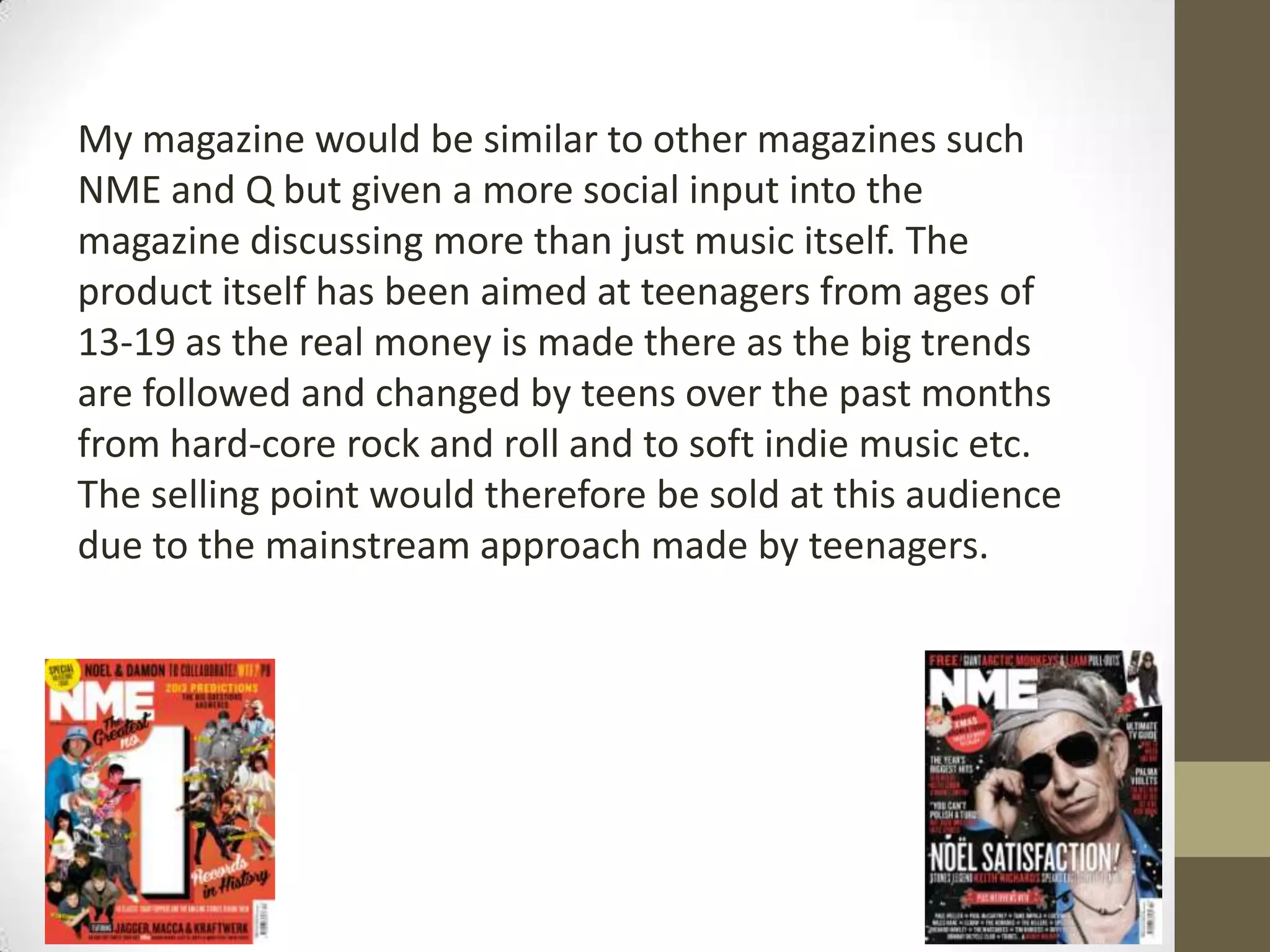 My magazine would be similar to other magazines such
NME and Q but given a more social input into the
magazine discussing more than just music itself. The
product itself has been aimed at teenagers from ages of
13-19 as the real money is made there as the big trends
are followed and changed by teens over the past months
from hard-core rock and roll and to soft indie music etc.
The selling point would therefore be sold at this audience
due to the mainstream approach made by teenagers.

 