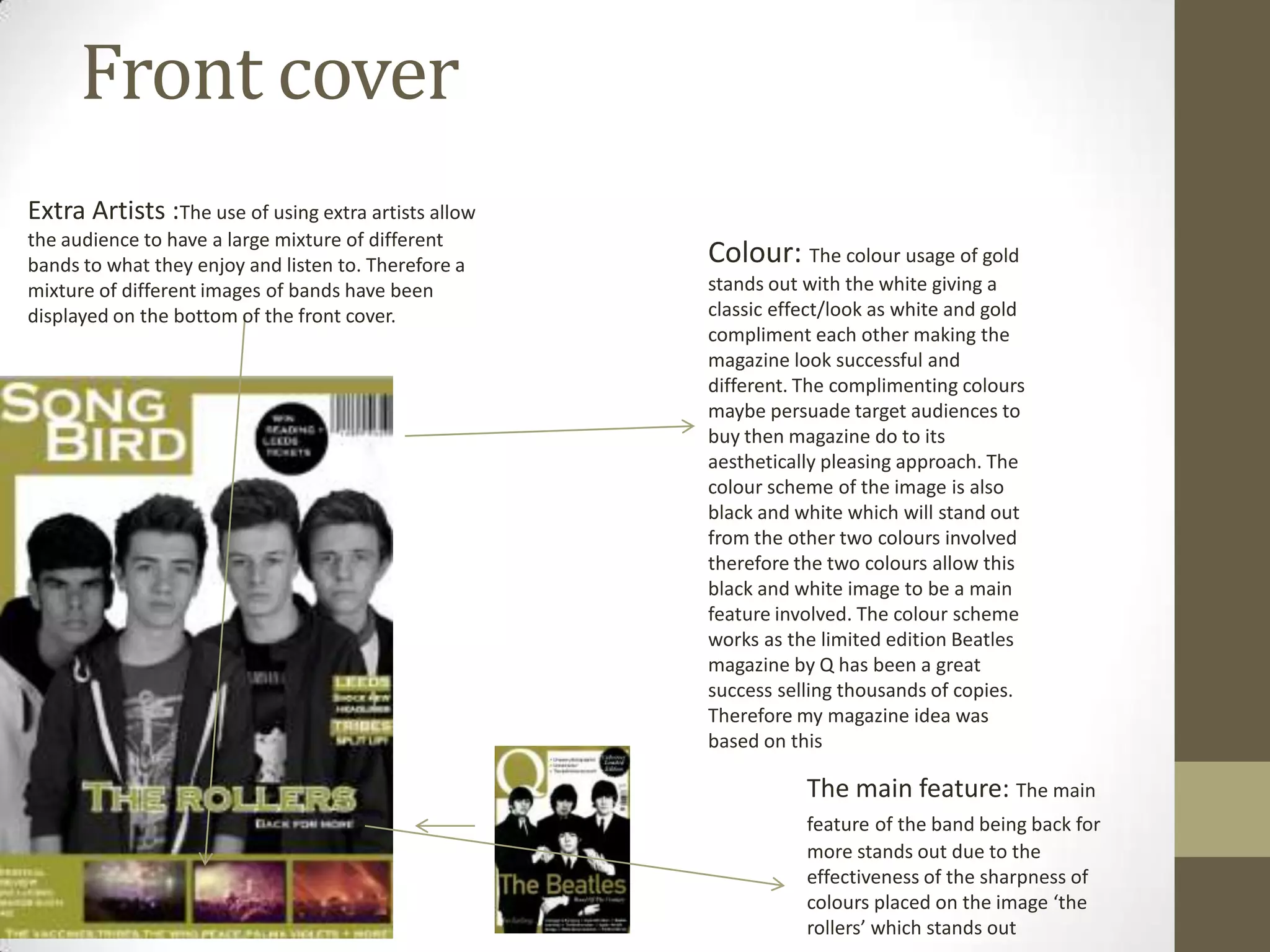 Front cover
Extra Artists :The use of using extra artists allow
the audience to have a large mixture of different
bands to what they enjoy and listen to. Therefore a
mixture of different images of bands have been
displayed on the bottom of the front cover.

Colour: The colour usage of gold
stands out with the white giving a
classic effect/look as white and gold
compliment each other making the
magazine look successful and
different. The complimenting colours
maybe persuade target audiences to
buy then magazine do to its
aesthetically pleasing approach. The
colour scheme of the image is also
black and white which will stand out
from the other two colours involved
therefore the two colours allow this
black and white image to be a main
feature involved. The colour scheme
works as the limited edition Beatles
magazine by Q has been a great
success selling thousands of copies.
Therefore my magazine idea was
based on this

The main feature: The main
feature of the band being back for
more stands out due to the
effectiveness of the sharpness of
colours placed on the image ‘the
rollers’ which stands out

 