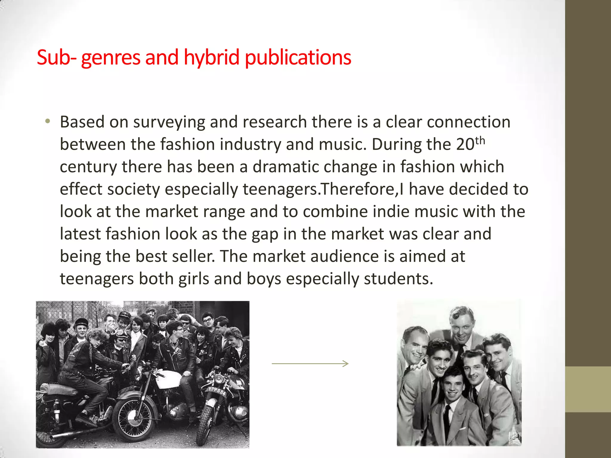 Sub- genres and hybrid publications
• Based on surveying and research there is a clear connection
between the fashion industry and music. During the 20th
century there has been a dramatic change in fashion which
effect society especially teenagers.Therefore,I have decided to
look at the market range and to combine indie music with the
latest fashion look as the gap in the market was clear and
being the best seller. The market audience is aimed at
teenagers both girls and boys especially students.

 