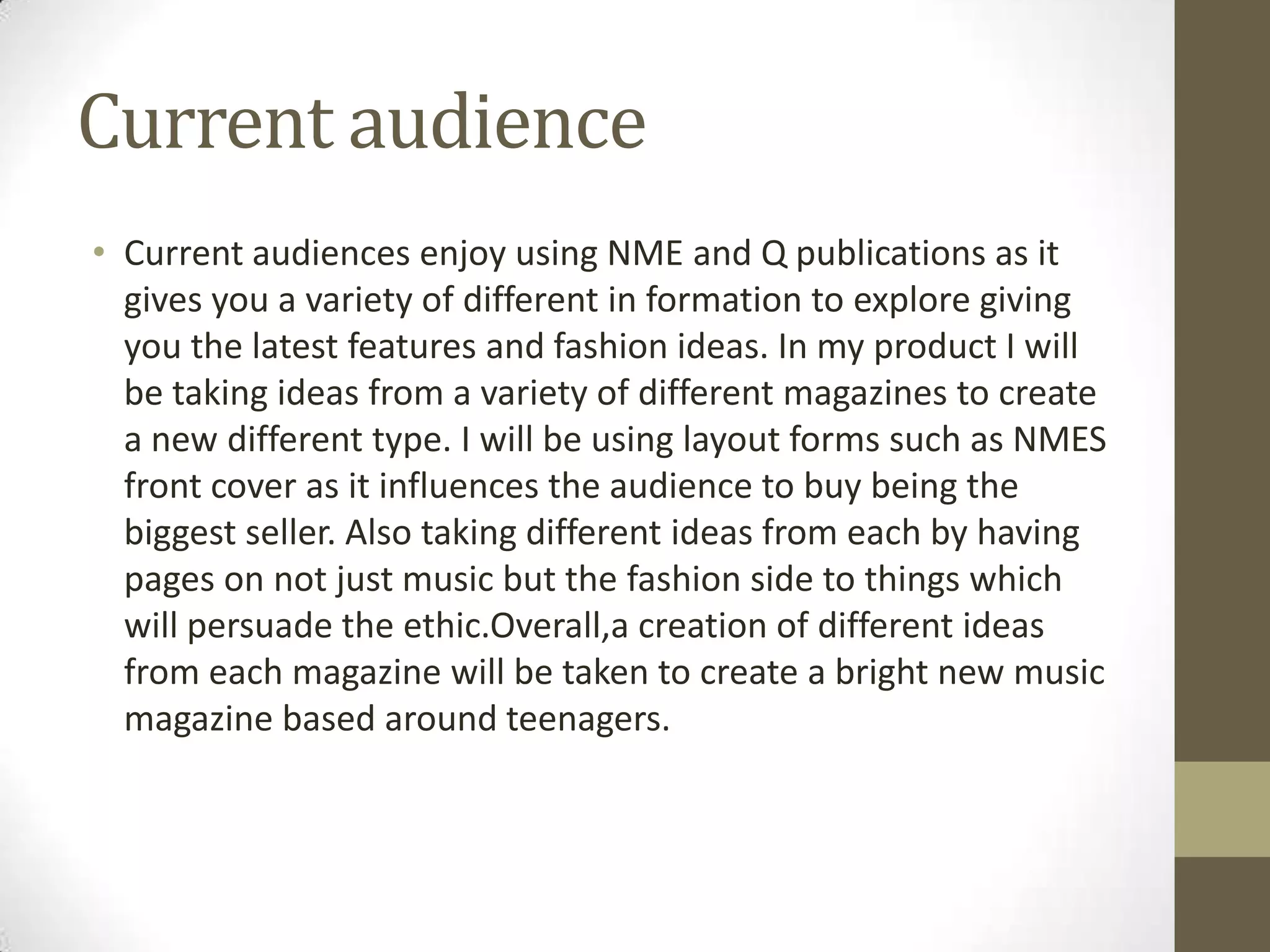 Current audience
• Current audiences enjoy using NME and Q publications as it
gives you a variety of different in formation to explore giving
you the latest features and fashion ideas. In my product I will
be taking ideas from a variety of different magazines to create
a new different type. I will be using layout forms such as NMES
front cover as it influences the audience to buy being the
biggest seller. Also taking different ideas from each by having
pages on not just music but the fashion side to things which
will persuade the ethic.Overall,a creation of different ideas
from each magazine will be taken to create a bright new music
magazine based around teenagers.

 