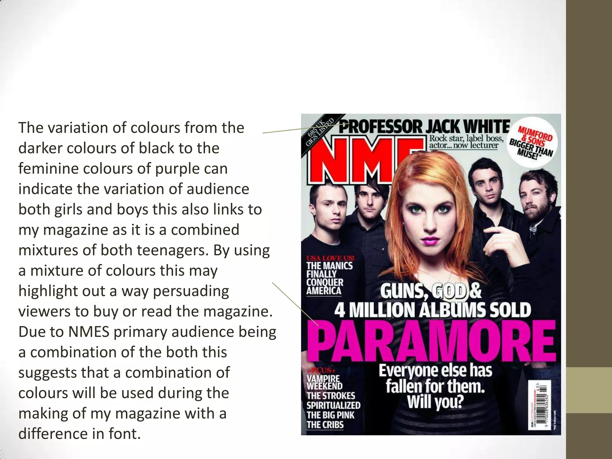 The variation of colours from the
darker colours of black to the
feminine colours of purple can
indicate the variation of audience
both girls and boys this also links to
my magazine as it is a combined
mixtures of both teenagers. By using
a mixture of colours this may
highlight out a way persuading
viewers to buy or read the magazine.
Due to NMES primary audience being
a combination of the both this
suggests that a combination of
colours will be used during the
making of my magazine with a
difference in font.

 