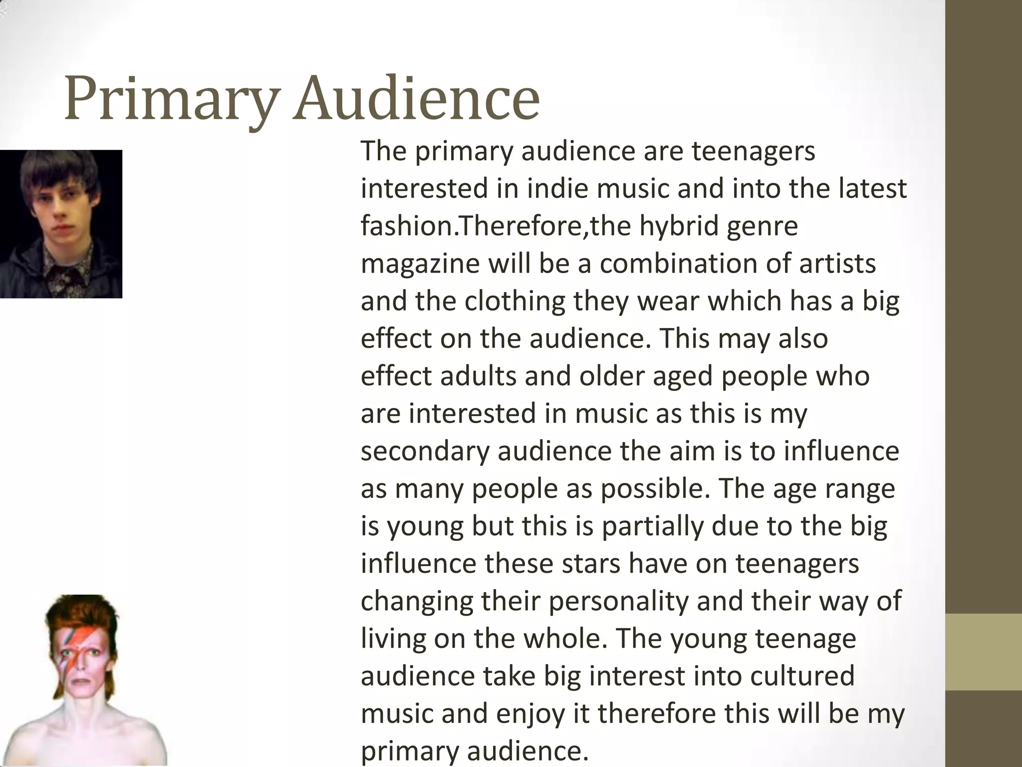 Primary Audience
The primary audience are teenagers
interested in indie music and into the latest
fashion.Therefore,the hybrid genre
magazine will be a combination of artists
and the clothing they wear which has a big
effect on the audience. This may also
effect adults and older aged people who
are interested in music as this is my
secondary audience the aim is to influence
as many people as possible. The age range
is young but this is partially due to the big
influence these stars have on teenagers
changing their personality and their way of
living on the whole. The young teenage
audience take big interest into cultured
music and enjoy it therefore this will be my
primary audience.

 