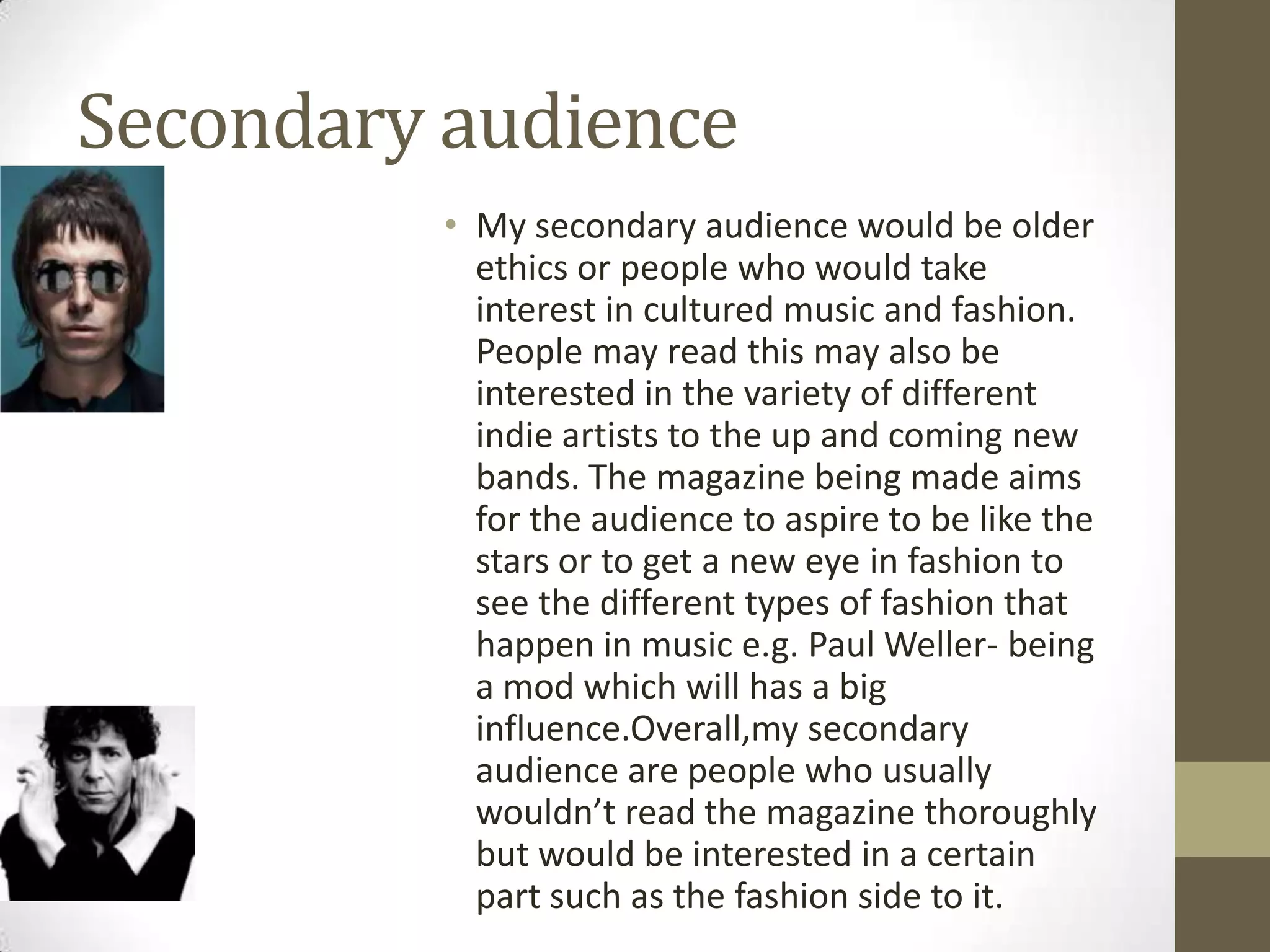 Secondary audience
• My secondary audience would be older
ethics or people who would take
interest in cultured music and fashion.
People may read this may also be
interested in the variety of different
indie artists to the up and coming new
bands. The magazine being made aims
for the audience to aspire to be like the
stars or to get a new eye in fashion to
see the different types of fashion that
happen in music e.g. Paul Weller- being
a mod which will has a big
influence.Overall,my secondary
audience are people who usually
wouldn’t read the magazine thoroughly
but would be interested in a certain
part such as the fashion side to it.

 