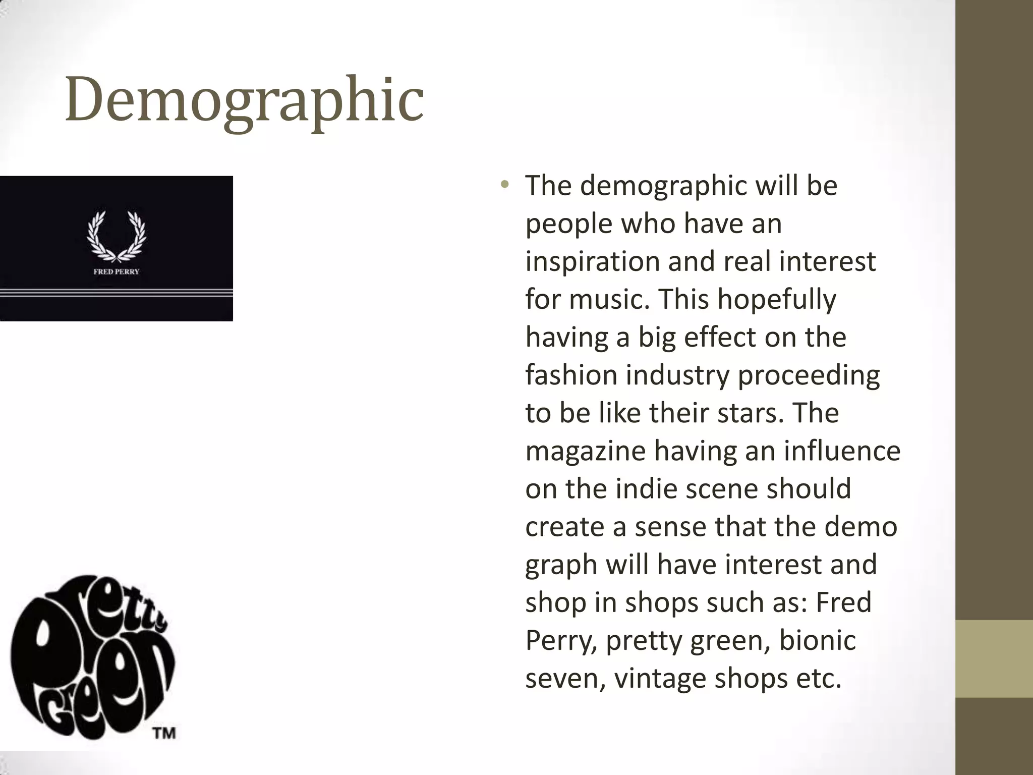Demographic
• The demographic will be
people who have an
inspiration and real interest
for music. This hopefully
having a big effect on the
fashion industry proceeding
to be like their stars. The
magazine having an influence
on the indie scene should
create a sense that the demo
graph will have interest and
shop in shops such as: Fred
Perry, pretty green, bionic
seven, vintage shops etc.

 