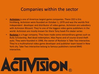 Companies within the sector
•

•

Activision is one of Americas largest game companies. There CEO is Eric
hirshberg, Activision were founded on October 1, 1979 and was the worlds first
independent developer and distributor of video games. Activision are subsidiary
with Activision Blizzard. They’re one of the biggest video game publishers in the
world. Activision are mostly known for there Tony hawk Pro skater series
Rockstar is a huge company. They have made some extraordinary games such as
Bully Scholarship, Red dead redemption, Max Payne and of course Grand theft
auto. They were founded in 1998, the owner of Rockstar is Take-Two Interactive.
They’re a multinational video game developer and publisher team based in New
York city. Take-Two Interactive belong to famous publishers named BMG
interactive.

 