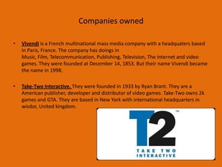 Companies owned
•

Vivendi is a French multinational mass media company with a headquaters based
in Paris, France. The company has doings in
Music, Film, Telecommunication, Publishing, Television, The internet and video
games. They were founded at December 14, 1853. But their name Vivendi became
the name in 1998.

•

Take-Two Interactive. They were founded in 1933 by Ryan Brant. They are a
American publisher, developer and distributor of video games. Take-Two owns 2k
games and GTA. They are based in New York with international headquarters in
wisdor, United kingdom.

 