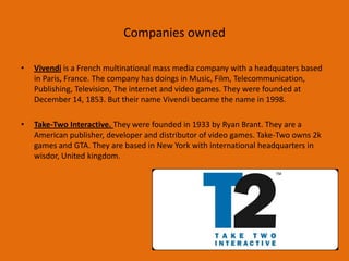 Companies owned
• Vivendi is a French multinational mass media company with a headquaters based
in Paris, France. The company has doings in Music, Film, Telecommunication,
Publishing, Television, The internet and video games. They were founded at
December 14, 1853. But their name Vivendi became the name in 1998.
• Take-Two Interactive. They were founded in 1933 by Ryan Brant. They are a
American publisher, developer and distributor of video games. Take-Two owns 2k
games and GTA. They are based in New York with international headquarters in
wisdor, United kingdom.
 