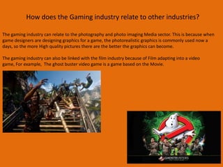 How does the Gaming industry relate to other industries?
The gaming industry can relate to the photography and photo imaging Media sector. This is because when
game designers are designing graphics for a game, the photorealistic graphics is commonly used now a
days, so the more High quality pictures there are the better the graphics can become.
The gaming industry can also be linked with the film industry because of Film adapting into a video
game, For example, The ghost buster video game is a game based on the Movie.
 