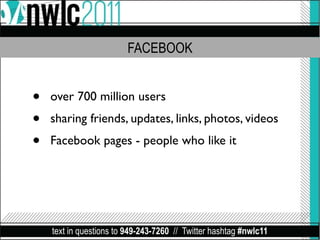 FACEBOOK


•   over 700 million users
•   sharing friends, updates, links, photos, videos
•   Facebook pages - people who like it




    text in questions to 949-243-7260 // Twitter hashtag #nwlc11
 