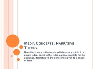 Media Concepts: Narrative Theory. Narrative theory is the way in which a story is told in a music video, keeping the video comprehendible for the audience. ‘Narrative’ is the coherence given to a series of facts. 