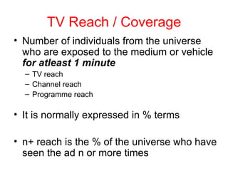TV Reach / Coverage Number of individuals from the universe who are exposed to the medium or vehicle  for atleast 1 minute TV reach Channel reach Programme reach It is normally expressed in % terms n+ reach is the % of the universe who have seen the ad n or more times 