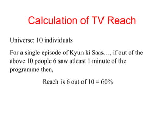 Calculation of TV Reach Universe: 10 individuals For a single episode of Kyun ki Saas…, if out of the above 10 people 6 saw atleast 1 minute of the programme then, Reach  is 6 out of 10 = 60%  