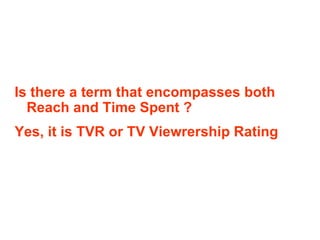 Is there a term that encompasses both Reach and Time Spent ? Yes, it is TVR or TV Viewrership Rating 