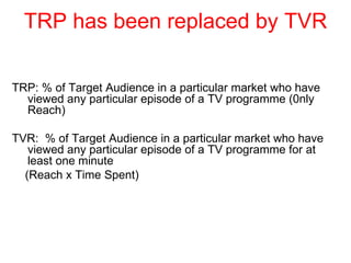 TRP has been replaced by TVR TRP: % of Target Audience in a particular market who have viewed any particular episode of a TV programme (0nly Reach) TVR:  % of Target Audience in a particular market who have viewed any particular episode of a TV programme for at least one minute  (Reach x Time Spent) 