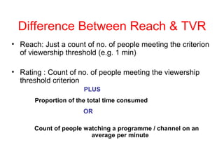 Difference Between Reach & TVR Reach: Just a count of no. of people meeting the criterion of viewership threshold (e.g. 1 min) Rating : Count of no. of people meeting the viewership threshold criterion    PLUS   Proportion of the total time consumed   OR Count of people watching a programme / channel on an average per minute 