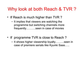 Why look at both Reach & TVR ? If Reach is much higher than TVR ? It implies that viewers are watching the programme but switching channels more frequently……….seen in case of movies If  programme TVR is close to Reach ? It shows higher viewership loyalty………seen in case of premiere serials like Kyunki Saas….. 