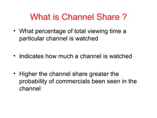 What is Channel Share ? What percentage of total viewing time a particular channel is watched  Indicates how much a channel is watched Higher the channel share greater the probability of commercials been seen in the channel 