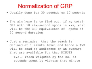 Normalization of GRP Usually done for 30 seconds or 10 seconds  The aim here is to find out, if my total GRP with 10 six-second spots is xxx, what will be the GRP equivalence of  spots of 30 second duration  Just a reminder, that the reach is defined at 1 minute level and hence a TVR will be read as audiences on an average that are available for that MINUTE i.e., reach weighted by the no. of seconds spent by viewers that minute 