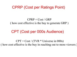 CPRP (Cost per Ratings Point) CPRP = Cost / GRP  ( how cost effective is the buy to generate GRP )  CPT (Cost per 000s Audience) CPT = Cost / (TVR * Universe in 000s)  ( how cost effective is the buy in reaching out to more viewers ) 