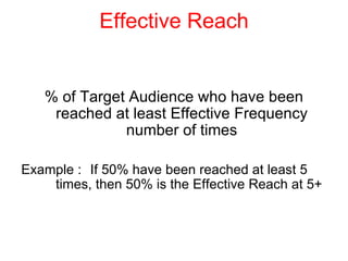 Effective Reach % of Target Audience who have been reached at least Effective Frequency number of times Example : If 50% have been reached at least 5  times, then 50% is the Effective Reach at 5+ 