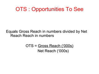 OTS : Opportunities To See Equals Gross Reach in numbers divided by Net Reach Reach in numbers OTS =  Gross Reach (‘000s)     Net Reach (‘000s) 