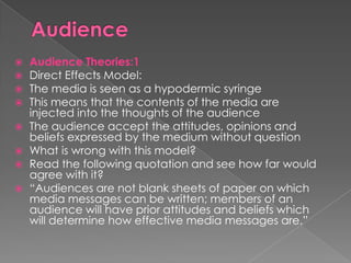    Audience Theories:1
   Direct Effects Model:
   The media is seen as a hypodermic syringe
   This means that the contents of the media are
    injected into the thoughts of the audience
   The audience accept the attitudes, opinions and
    beliefs expressed by the medium without question
   What is wrong with this model?
   Read the following quotation and see how far would
    agree with it?
   “Audiences are not blank sheets of paper on which
    media messages can be written; members of an
    audience will have prior attitudes and beliefs which
    will determine how effective media messages are.”
 