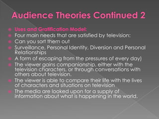    Uses and Gratification Model:
   Four main needs that are satisfied by television:
   Can you sort them out
   Surveillance, Personal Identity, Diversion and Personal
    Relationships
   A form of escaping from the pressures of every day)
   The viewer gains companionship, either with the
    television characters, or through conversations with
    others about television.
   The viewer is able to compare their life with the lives
    of characters and situations on television
   The media are looked upon for a supply of
    information about what is happening in the world.
 