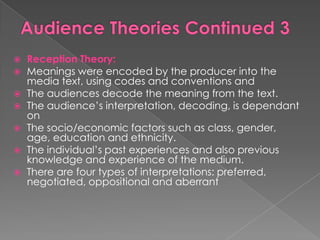    Reception Theory:
   Meanings were encoded by the producer into the
    media text, using codes and conventions and
   The audiences decode the meaning from the text.
   The audience‟s interpretation, decoding, is dependant
    on
   The socio/economic factors such as class, gender,
    age, education and ethnicity.
   The individual‟s past experiences and also previous
    knowledge and experience of the medium.
   There are four types of interpretations: preferred,
    negotiated, oppositional and aberrant
 