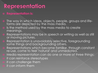    Representation is:

   The way in which ideas, objects, people, groups and life-
    forms are depicted by the mass media.
   Is the method used by the mass media to create
    meanings.
   Representations may be in speech or writing as well as still
    or moving pictures.
   Representation is unavoidably selective, foregrounding
    some things and backgrounding others.
   Representations which become familiar, through constant
    re-use, come to feel 'natural' and unmediated.
   Media representation can do one or more of three things:
   it can reinforce stereotypes
   it can challenge them
   it can inform them
 