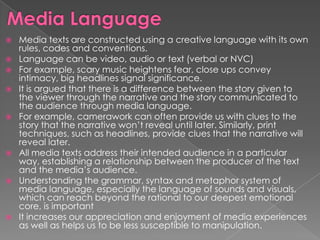    Media texts are constructed using a creative language with its own
    rules, codes and conventions.
   Language can be video, audio or text (verbal or NVC)
   For example, scary music heightens fear, close ups convey
    intimacy, big headlines signal significance.
   It is argued that there is a difference between the story given to
    the viewer through the narrative and the story communicated to
    the audience through media language.
   For example, camerawork can often provide us with clues to the
    story that the narrative won‟t reveal until later. Similarly, print
    techniques, such as headlines, provide clues that the narrative will
    reveal later.
   All media texts address their intended audience in a particular
    way, establishing a relationship between the producer of the text
    and the media‟s audience.
   Understanding the grammar, syntax and metaphor system of
    media language, especially the language of sounds and visuals,
    which can reach beyond the rational to our deepest emotional
    core, is important
   It increases our appreciation and enjoyment of media experiences
    as well as helps us to be less susceptible to manipulation.
 