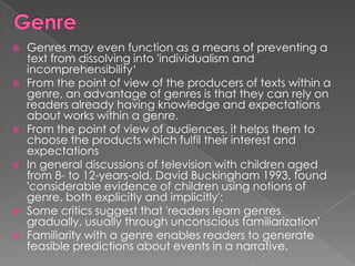    Genres may even function as a means of preventing a
    text from dissolving into 'individualism and
    incomprehensibility„
   From the point of view of the producers of texts within a
    genre, an advantage of genres is that they can rely on
    readers already having knowledge and expectations
    about works within a genre.
   From the point of view of audiences, it helps them to
    choose the products which fulfil their interest and
    expectations
   In general discussions of television with children aged
    from 8- to 12-years-old, David Buckingham 1993, found
    'considerable evidence of children using notions of
    genre, both explicitly and implicitly':
   Some critics suggest that 'readers learn genres
    gradually, usually through unconscious familiarization'
   Familiarity with a genre enables readers to generate
    feasible predictions about events in a narrative.
 