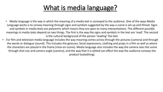What is media language?
• Media language is the way in which the meaning of a media text is conveyed to the audience. One of the ways Media
Language works is to convey meaning through signs and symbols suggested by the way a scene is set up and filmed. Signs
and symbols in media texts are polysemic which means they are open to many interpretations. The different possible
meanings in media texts depend on two things. The first is the way the signs and symbols in the text are ‘read’. The second
is the cultural background of the person ‘reading’ the text.
• For film and television media language includes the way meaning comes across through the pictures (camera) and through
the words or dialogue (sound). This includes the gestures, facial expressions, clothing and props in a film as well as where
the characters are placed in the frame (mise-en-scene). Media language also includes the way the camera sees the scene
through shot size and camera angle (camera), and the way that it is edited can effect the way the audience conveys the
product too(editing).
 