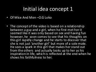 Initial idea concept 1
• Of Mice And Men –O.G Loko
• The concept of the video is based on a relationship
between a guy and a girl, when he first met her it
seemed like it was only based on sex and having fun
however, he soon comes to see that his thoughts on
this girl rapidly change and he starts to discover that
she is not just ‘another girl’ but more of a sole mate.
He sees a spark in this girl that makes her stand out
from the others and actually looks up to her as his
inspiration in life, which is reflected at the end when he
shows his faithfulness to her.
 