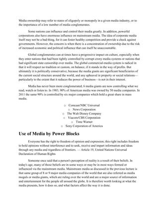 Media ownership may refer to states of oligopoly or monopoly in a given media industry, or to
the importance of a low number of media conglomerates.
Some nations can influence and control their media greatly. In addition, powerful
corporations also have enormous influence on mainstream media. The idea of corporate media
itself may not be a bad thing, for it can foster healthy competition and provide a check against
governments. However, the concern is when there is a concentration of ownership due to the risk
of increased economic and political influence that can itself be unaccountable.
Global conglomerates can at times have a progressive impact on culture, especially when
they enter nations that had been tightly controlled by corrupt crony media systems or nations that
had significant state censorship over media. The global commercial-media system is radical in
that it will respect no tradition or custom, on balance, if it stands in the way of profits. But
ultimately it is politically conservative, because the media giants are significant beneficiaries of
the current social structure around the world, and any upheaval in property or social relations—
particularly to the extent that it reduces the power of business—is not in their interest.
Media has never been more conglomerated, 6 media giants are now controlling what we
read, watch or listen to. In 1983, 90% of American media was owned by 50 media companies. In
2011 the same 90% is controlled by six major companies which hold a great share in mass
media.
o Comcast/NBC Universal
o News Corporation
o The Walt Disney Company
o Viacom/CBS Corporation
o Time Warner
o Sony Corporation of America
Use of Media by Power Blocks
Everyone has the right to freedom of opinion and expression; this right includes freedom
to hold opinions without interference and to seek, receive and impart information and ideas
through any media and regardless of frontiers. — Article 19, United Nations Universal
Declaration of Human Rights
Someone once said that a person's perception of reality is a result of their beliefs. In
today's age, many of those beliefs are in some ways or may be in most ways formed or
influenced via the mainstream media. Mainstream media as discussed in the previous lecture is
that same group of 8 or 9 major media companies of the world that are also referred as media
moguls or media giants, which are ruling over the world and are a major source of information
and entertainment for the people all around the globe. It is therefore worth looking at what the
media presents, how it does so, and what factors affect the way it is done.
 
