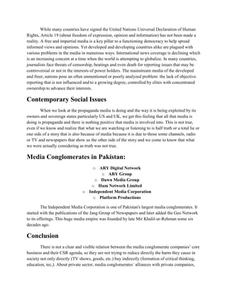 While many countries have signed the United Nations Universal Declaration of Human
Rights, Article 19 (about freedom of expression, opinion and information) has not been made a
reality. A free and impartial media is a key pillar to a functioning democracy to help spread
informed views and opinions. Yet developed and developing countries alike are plagued with
various problems in the media in numerous ways. International news coverage is declining which
is an increasing concern at a time when the world is attempting to globalize. In many countries,
journalists face threats of censorship, beatings and even death for reporting issues that may be
controversial or not in the interests of power holders. The mainstream media of the developed
and freer, nations pose an often unmentioned or poorly analyzed problem: the lack of objective
reporting that is not influenced and to a growing degree, controlled by elites with concentrated
ownership to advance their interests.
Contemporary Social Issues
When we look at the propaganda media is doing and the way it is being exploited by its
owners and sovereign states particularly US and UK, we get this feeling that all that media is
doing is propaganda and there is nothing positive that media is involved into. This is not true,
even if we know and realize that what we are watching or listening to is half truth or a total lie or
one side of a story that is also because of media because it is due to those some channels, radio
or TV and newspapers that show us the other side of the story and we come to know that what
we were actually considering as truth was not true.
Media Conglomerates in Pakistan:
o ARY Digital Network
o ARY Group
o Dawn Media Group
o Hum Network Limited
o Independent Media Corporation
o Platform Productions
The Independent Media Corporation is one of Pakistan's largest media conglomerates. It
started with the publications of the Jang Group of Newspapers and later added the Geo Network
to its offerings. This huge media empire was founded by late Mir Khalil-ur-Rehman some six
decades ago.
Conclusion
There is not a clear and visible relation between the media conglomerate companies’ core
business and their CSR agenda, so they are not trying to reduce directly the harm they cause in
society not only directly (TV shows, goods, etc.) buy indirectly (formation of critical thinking,
education, tec,). About private sector, media conglomerates´ alliances with private companies,
 
