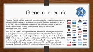 General electric
General Electric (GE) is an American multinational conglomerate corporation
incorporated in New York and headquartered in Fairfield, Connecticut. As of
2015, the company operates through the following segments: Power and
Water, Oil and Gas, Energy Management, Aviation, Healthcare,
Transportation, and Capital.
In 2011, GE ranked among the Fortune 500 as the 26th-largest firm in the
U.S. by gross revenue, as well as the 14th most profitable. However, the
company is listed the fourth-largest in the world among the Forbes Global
2000, further metrics being taken into account. Other rankings for 2011/2012
include No. 7 company for leaders (Fortune), No. 5 best global brand
(Interbrand), No. 63 green company (Newsweek), No. 15 most admired
company (Fortune), and No. 19 most innovative company (Fast Company).
 