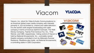 Viacom
Viacom, Inc. (short for Video & Audio Communications) is
an American global mass media company with interests
primarily in, but not limited to, cinema and cable television.
It is the world's sixth largest broadcasting and cable
company in terms of revenue (behind Comcast, The Walt
Disney Company, Twenty-First Century Fox, Inc., Time
Warner, and CBS, respectively). Voting control of Viacom is
held by National Amusements, Inc., a privately owned
theatre company controlled in turn by billionaire Sumner
Redstone. Redstone also holds, via National Amusements,
a controlling stake in CBS Corporation.
 