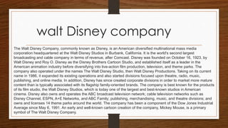 walt Disney company
The Walt Disney Company, commonly known as Disney, is an American diversified multinational mass media
corporation headquartered at the Walt Disney Studios in Burbank, California. It is the world's second largest
broadcasting and cable company in terms of revenue, after Comcast. Disney was founded on October 16, 1923, by
Walt Disney and Roy O. Disney as the Disney Brothers Cartoon Studio, and established itself as a leader in the
American animation industry before diversifying into live-action film production, television, and theme parks. The
company also operated under the names The Walt Disney Studio, then Walt Disney Productions. Taking on its current
name in 1986, it expanded its existing operations and also started divisions focused upon theatre, radio, music,
publishing, and online media. In addition, Disney has since created corporate divisions in order to market more mature
content than is typically associated with its flagship family-oriented brands. The company is best known for the products
of its film studio, the Walt Disney Studios, which is today one of the largest and best-known studios in American
cinema. Disney also owns and operates the ABC broadcast television network; cable television networks such as
Disney Channel, ESPN, A+E Networks, and ABC Family; publishing, merchandising, music, and theatre divisions; and
owns and licenses 14 theme parks around the world. The company has been a component of the Dow Jones Industrial
Average since May 6, 1991. An early and well-known cartoon creation of the company, Mickey Mouse, is a primary
symbol of The Walt Disney Company.
 