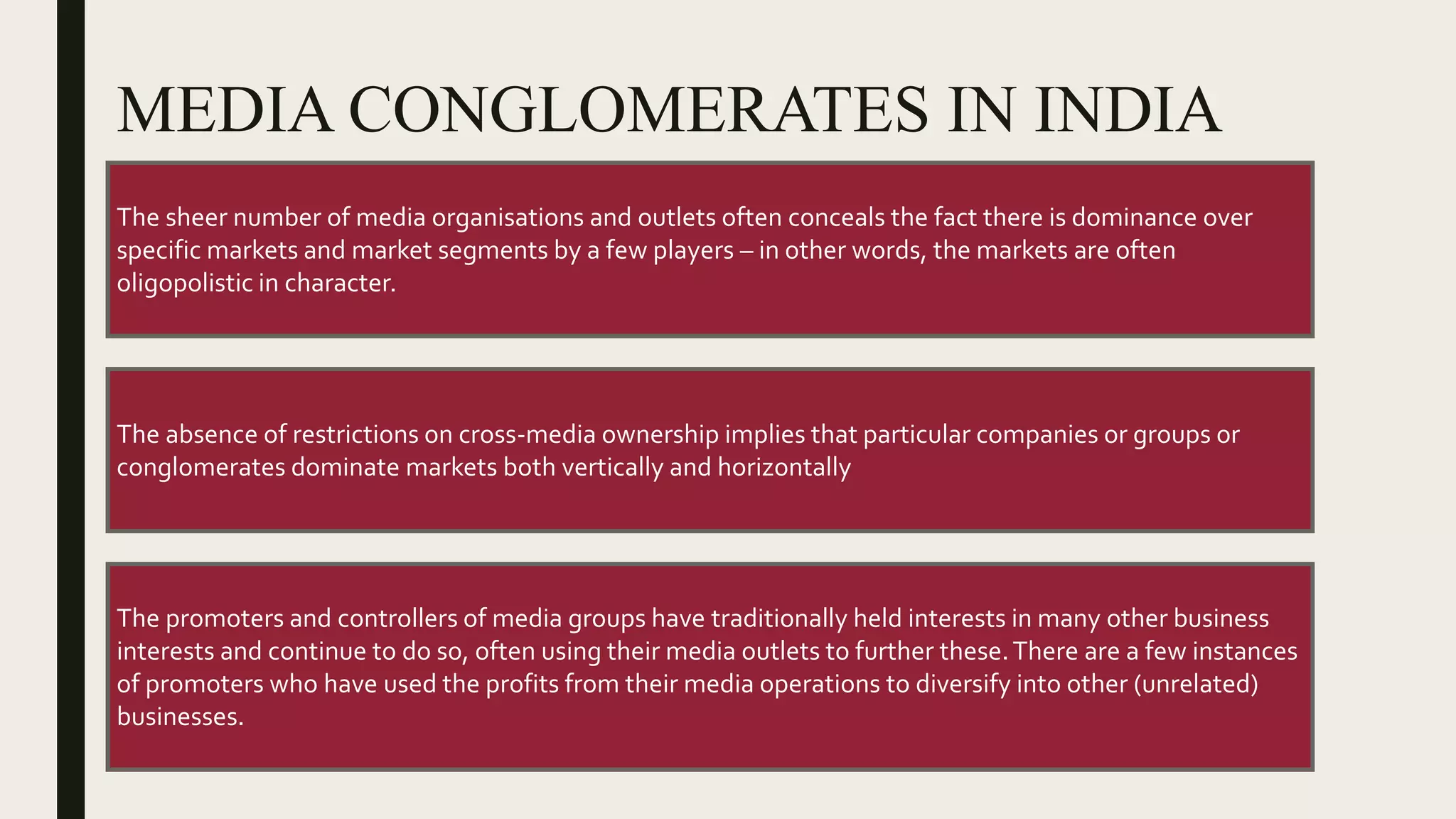 MEDIA CONGLOMERATES IN INDIA
The sheer number of media organisations and outlets often conceals the fact there is dominance over
specific markets and market segments by a few players – in other words, the markets are often
oligopolistic in character.
The absence of restrictions on cross-media ownership implies that particular companies or groups or
conglomerates dominate markets both vertically and horizontally
The promoters and controllers of media groups have traditionally held interests in many other business
interests and continue to do so, often using their media outlets to further these.There are a few instances
of promoters who have used the profits from their media operations to diversify into other (unrelated)
businesses.
 