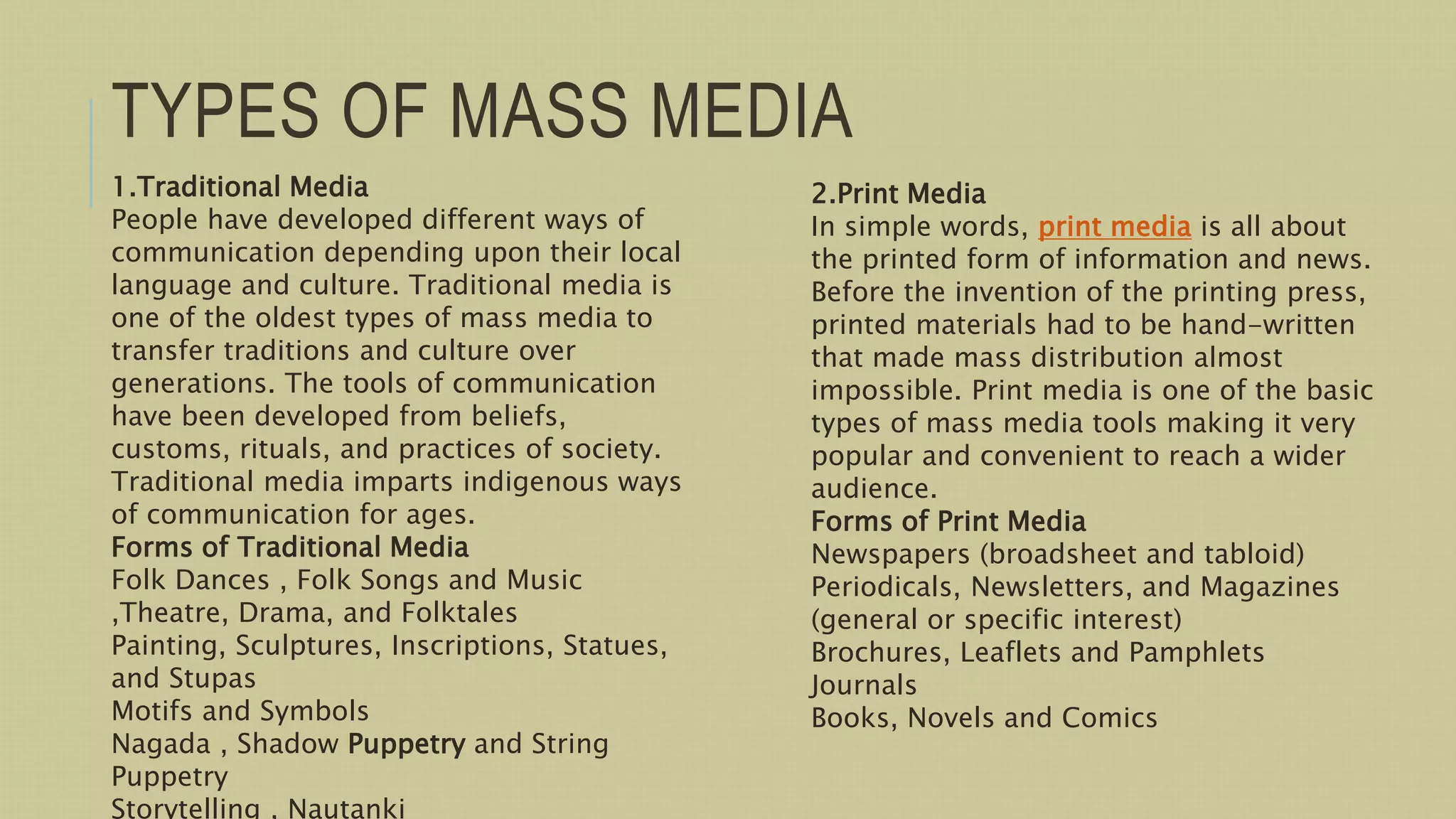 TYPES OF MASS MEDIA
1.Traditional Media
People have developed different ways of
communication depending upon their local
language and culture. Traditional media is
one of the oldest types of mass media to
transfer traditions and culture over
generations. The tools of communication
have been developed from beliefs,
customs, rituals, and practices of society.
Traditional media imparts indigenous ways
of communication for ages.
Forms of Traditional Media
Folk Dances , Folk Songs and Music
,Theatre, Drama, and Folktales
Painting, Sculptures, Inscriptions, Statues,
and Stupas
Motifs and Symbols
Nagada , Shadow Puppetry and String
Puppetry
Storytelling , Nautanki
2.Print Media
In simple words, print media is all about
the printed form of information and news.
Before the invention of the printing press,
printed materials had to be hand-written
that made mass distribution almost
impossible. Print media is one of the basic
types of mass media tools making it very
popular and convenient to reach a wider
audience.
Forms of Print Media
Newspapers (broadsheet and tabloid)
Periodicals, Newsletters, and Magazines
(general or specific interest)
Brochures, Leaflets and Pamphlets
Journals
Books, Novels and Comics
 